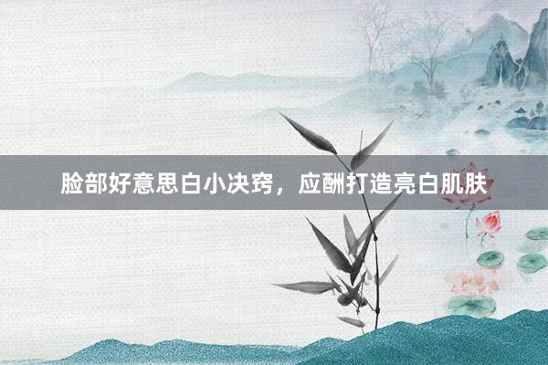 脸部好意思白小决窍，应酬打造亮白肌肤