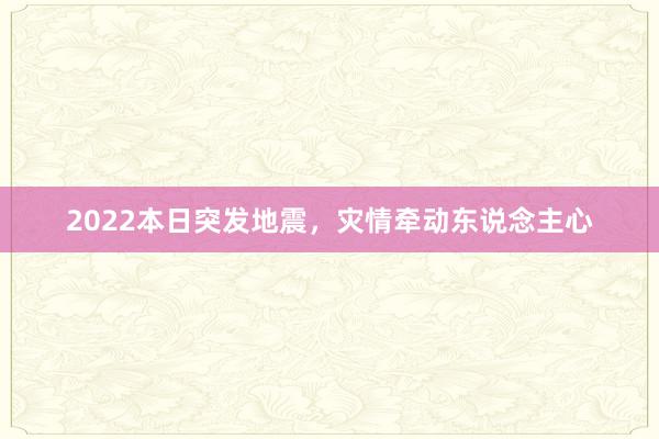 2022本日突发地震，灾情牵动东说念主心